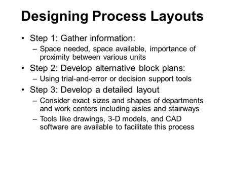 Designing Process Layouts Step 1: Gather information: –Space needed, space available, importance of proximity between various units Step 2: Develop alternative.