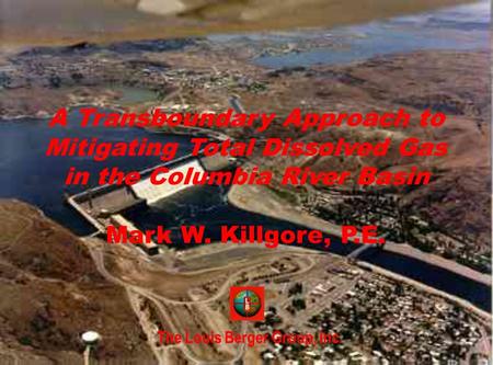 The Louis Berger Group, Inc. A Transboundary Approach to Mitigating Total Dissolved Gas in the Columbia River Basin Mark W. Killgore, P.E.