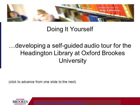 Doing It Yourself …developing a self-guided audio tour for the Headington Library at Oxford Brookes University Directorate of Learning Resources (click.