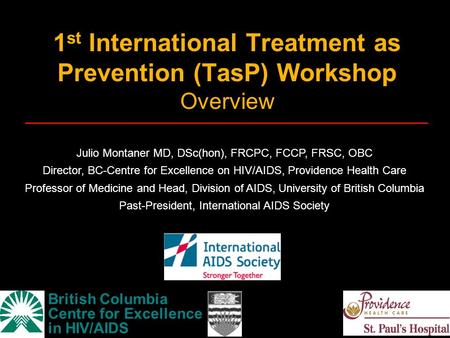 1 st International Treatment as Prevention (TasP) Workshop Overview British Columbia Centre for Excellence in HIV/AIDS Julio Montaner MD, DSc(hon), FRCPC,