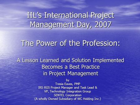 IIL’s International Project Management Day, 2007 The Power of the Profession: A Lesson Learned and Solution Implemented Becomes a Best Practice in Project.