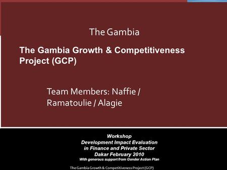 Workshop Development Impact Evaluation in Finance and Private Sector Dakar February 2010 With generous support from Gender Action Plan The Gambia Team.