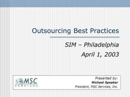 Outsourcing Best Practices SIM – Philadelphia April 1, 2003 Presented by: Michael Speaker President, MSC Services, Inc.