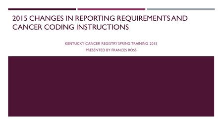 2015 CHANGES IN REPORTING REQUIREMENTS AND CANCER CODING INSTRUCTIONS KENTUCKY CANCER REGISTRY SPRING TRAINING 2015 PRESENTED BY FRANCES ROSS.