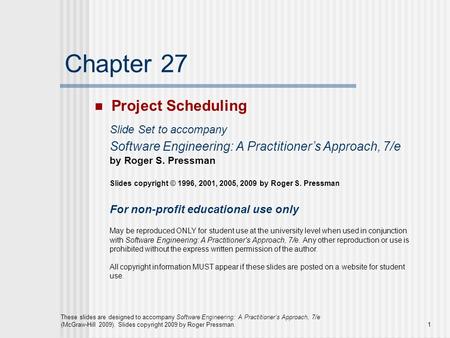 1 These slides are designed to accompany Software Engineering: A Practitioner’s Approach, 7/e (McGraw-Hill 2009). Slides copyright 2009 by Roger Pressman.