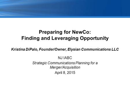 Preparing for NewCo: Finding and Leveraging Opportunity Kristina DiPalo, Founder/Owner, Elysian Communications LLC NJ IABC Strategic Communications Planning.