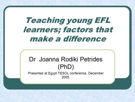 Teaching young EFL learners; factors that make a difference Dr Joanna Rodiki Petrides (PhD) Presented at Egypt TESOL conference, December 2005.