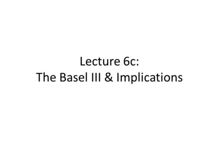 Lecture 6c: The Basel III & Implications. Outline Introduction Enhancement to Basel II Building blocks of Basel III Elements of Basel III relevant for.