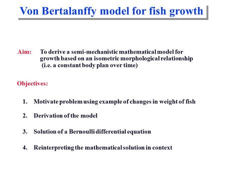 Von Bertalanffy model for fish growth Aim: To derive a semi-mechanistic mathematical model for growth based on an isometric morphological relationship.