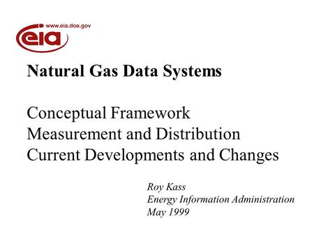 Natural Gas Data Systems Conceptual Framework Measurement and Distribution Current Developments and Changes Roy Kass Energy Information Administration.