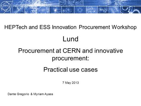 HEPTech and ESS Innovation Procurement Workshop Lund Procurement at CERN and innovative procurement: Practical use cases 7 May 2013 Dante Gregorio & Myriam.