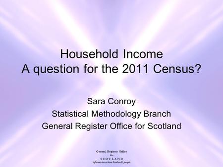 General Register Office for S C O T L A N D information about Scotland's people Household Income A question for the 2011 Census? Sara Conroy Statistical.