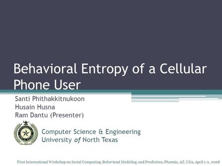 Behavioral Entropy of a Cellular Phone User Santi Phithakkitnukoon Husain Husna Ram Dantu (Presenter) Computer Science & Engineering University of North.