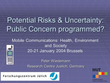 Potential Risks & Uncertainty: Public Concern programmed? Peter Wiedemann Research Centre Juelich, Germany Mobile Communications: Health, Environment and.