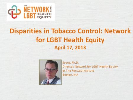 Disparities in Tobacco Control: Network for LGBT Health Equity April 17, 2013 Scout, Ph.D. Director, Network for LGBT Health Equity at The Fenway Institute.