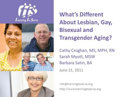 What’s Different About Lesbian, Gay, Bisexual and Transgender Aging? Cathy Croghan, MS, MPH, RN Sarah Myott, MSW Barbara Satin, BA June 21, 2011