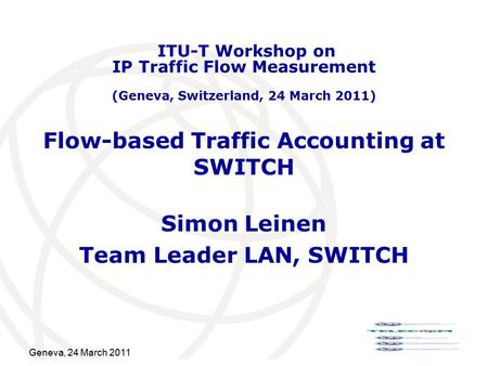 Geneva, 24 March 2011 Flow-based Traffic Accounting at SWITCH Simon Leinen Team Leader LAN, SWITCH ITU-T Workshop on IP Traffic Flow Measurement (Geneva,