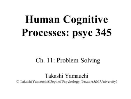 Human Cognitive Processes: psyc 345 Ch. 11: Problem Solving Takashi Yamauchi © Takashi Yamauchi (Dept. of Psychology, Texas A&M University)