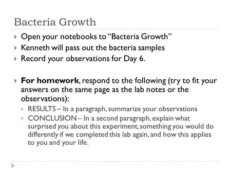 Bacteria Growth  Open your notebooks to “Bacteria Growth”  Kenneth will pass out the bacteria samples  Record your observations for Day 6.  For homework,