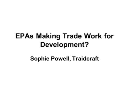 EPAs Making Trade Work for Development? Sophie Powell, Traidcraft.