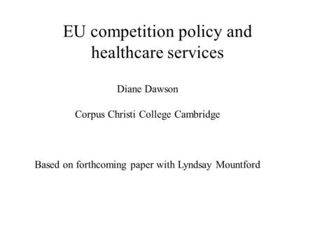 EU competition policy and healthcare services Diane Dawson Corpus Christi College Cambridge Based on forthcoming paper with Lyndsay Mountford.