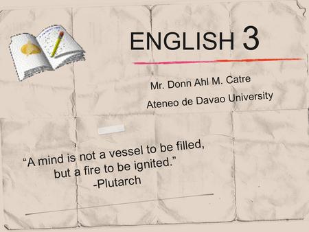 Mr. Donn Ahl M. Catre “A mind is not a vessel to be filled, but a fire to be ignited.” -Plutarch ENGLISH 3 Ateneo de Davao University.