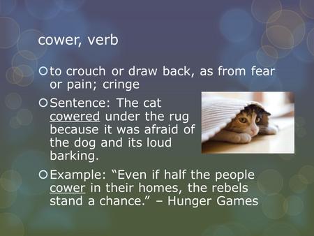 Cower, verb  to crouch or draw back, as from fear or pain; cringe  Sentence: The cat cowered under the rug because it was afraid of the dog and its loud.