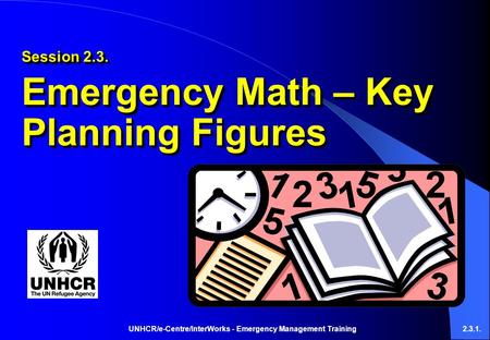 UNHCR/e-Centre/InterWorks - Emergency Management Training2.3.1. Session 2.3. Emergency Math – Key Planning Figures Session 2.3. Emergency Math – Key Planning.