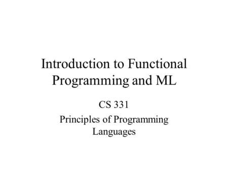 Introduction to Functional Programming and ML CS 331 Principles of Programming Languages.