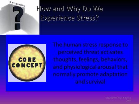 Copyright © Allyn & Bacon 2007 How and Why Do We Experience Stress? The human stress response to perceived threat activates thoughts, feelings, behaviors,