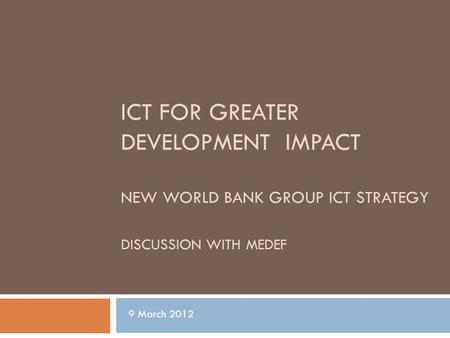 ICT FOR GREATER DEVELOPMENT IMPACT NEW WORLD BANK GROUP ICT STRATEGY DISCUSSION WITH MEDEF 9 March 2012.