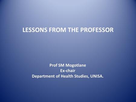 LESSONS FROM THE PROFESSOR Prof SM Mogotlane Ex-chair Department of Health Studies, UNISA.