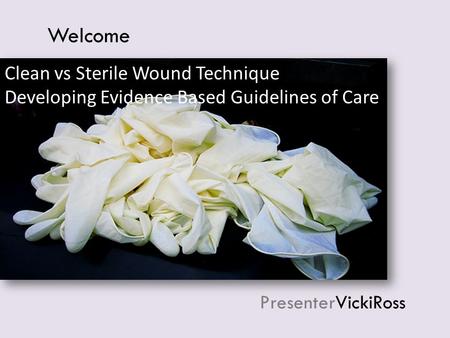 PresenterVickiRoss Welcome Clean vs Sterile Wound Technique Developing Evidence Based Guidelines of Care.