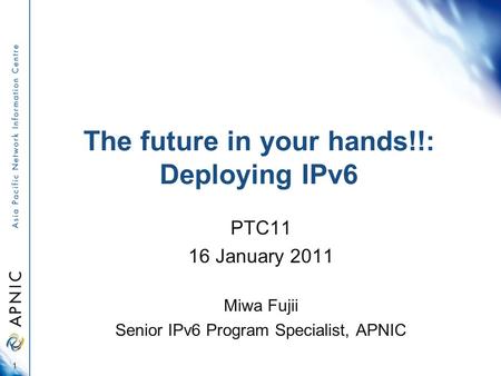 The future in your hands!!: Deploying IPv6 PTC11 16 January 2011 Miwa Fujii Senior IPv6 Program Specialist, APNIC 1.