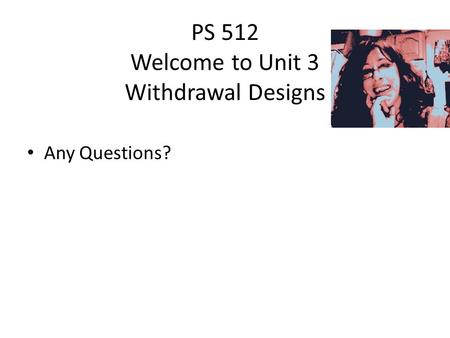 PS 512 Welcome to Unit 3 Withdrawal Designs Any Questions?