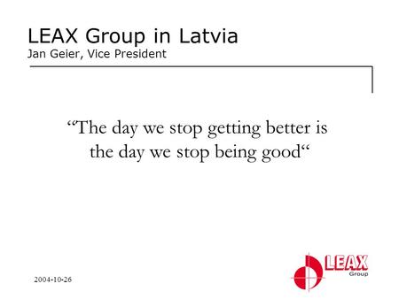 2004-10-26 LEAX Group in Latvia Jan Geier, Vice President “The day we stop getting better is the day we stop being good“