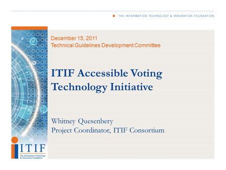 December 15, 2011 Technical Guidelines Development Committee ITIF Accessible Voting Technology Initiative Whitney Quesenbery Project Coordinator, ITIF.