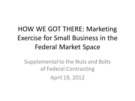 HOW WE GOT THERE: Marketing Exercise for Small Business in the Federal Market Space Supplemental to the Nuts and Bolts of Federal Contracting April 19,