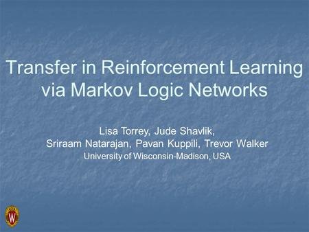 Transfer in Reinforcement Learning via Markov Logic Networks Lisa Torrey, Jude Shavlik, Sriraam Natarajan, Pavan Kuppili, Trevor Walker University of Wisconsin-Madison,