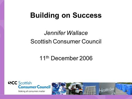 Building on Success Jennifer Wallace Scottish Consumer Council 11 th December 2006.