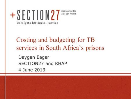 Costing and budgeting for TB services in South Africa’s prisons Daygan Eagar SECTION27 and RHAP 4 June 2013.