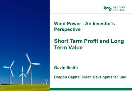 1 Wind Power - An Investor’s Perspective Short Term Profit and Long Term Value Gavin Smith Dragon Capital Clean Development Fund.