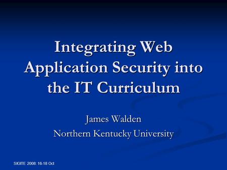 SIGITE 2008: 16-18 Oct Integrating Web Application Security into the IT Curriculum James Walden Northern Kentucky University.