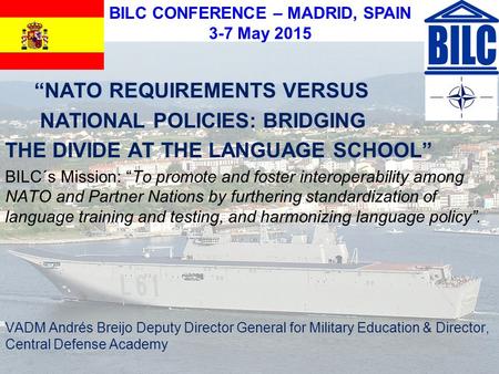 BILC CONFERENCE – MADRID, SPAIN 3-7 May 2015 “NATO REQUIREMENTS VERSUS NATIONAL POLICIES: BRIDGING THE DIVIDE AT THE LANGUAGE SCHOOL” BILC´s Mission: “To.