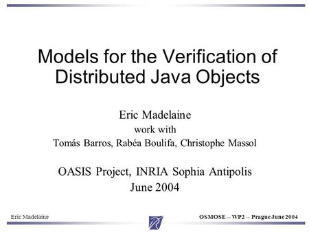 Eric MadelaineOSMOSE -- WP2 -- Prague June 2004 Models for the Verification of Distributed Java Objects Eric Madelaine work with Tomás Barros, Rabéa Boulifa,