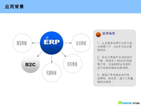 适用场景 应用背景 1 、企业使用电商平台作为前 台销售门户， NC 作为后台管 理软件； 2 、后台从商城平台自动定时 下载，快速导入到 NC 形成销 售订单，并按 ERP 业务规则 进行校验及触发后续流程； 3 、提高订单传递的及时性、 准确性、规范性，减少工作量， 降低出错率；
