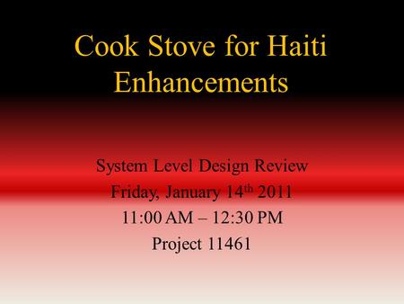 Cook Stove for Haiti Enhancements System Level Design Review Friday, January 14 th 2011 11:00 AM – 12:30 PM Project 11461.