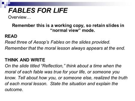 FABLES FOR LIFE Overview… Remember this is a working copy, so retain slides in “normal view” mode. READ Read three of Aesop’s Fables on the slides provided.