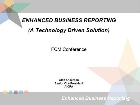 ENHANCED BUSINESS REPORTING (A Technology Driven Solution) FCM Conference Alan Anderson Senior Vice President AICPA.