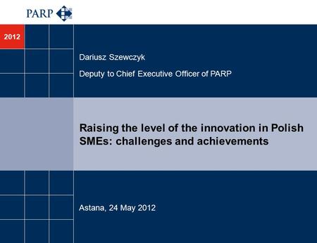 2012 Raising the level of the innovation in Polish SMEs: challenges and achievements Dariusz Szewczyk Deputy to Chief Executive Officer of PARP Astana,